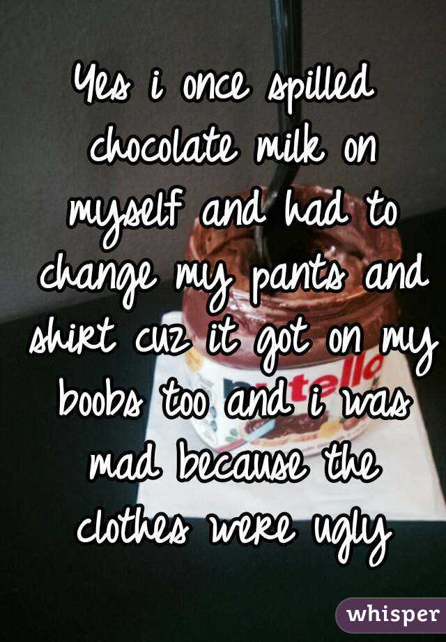 Yes i once spilled chocolate milk on myself and had to change my pants and shirt cuz it got on my boobs too and i was mad because the clothes were ugly