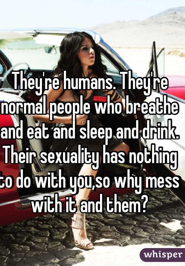 They're humans. They're normal people who breathe and eat and sleep and drink. Their sexuality has nothing to do with you,so why mess with it and them?