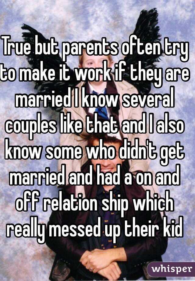 True but parents often try to make it work if they are married I know several couples like that and I also know some who didn't get married and had a on and off relation ship which really messed up their kid
