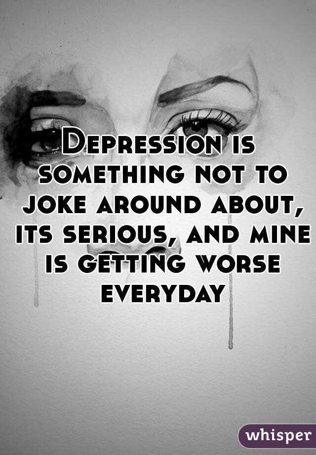 Depression is something not to joke around about, its serious, and mine is getting worse everyday