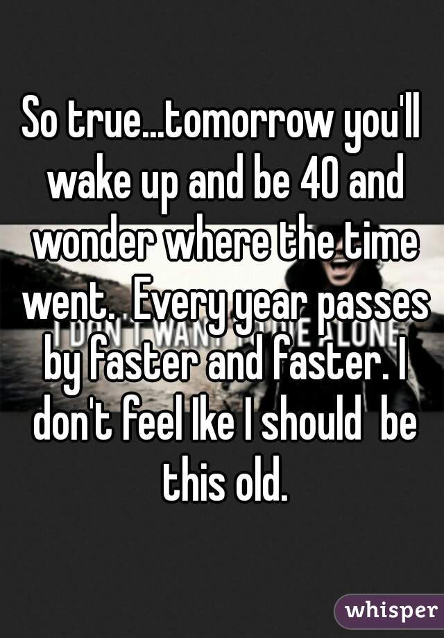 So true...tomorrow you'll wake up and be 40 and wonder where the time went.  Every year passes by faster and faster. I don't feel Ike I should  be this old.