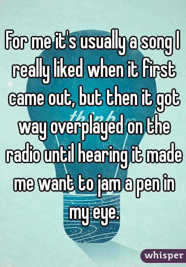 For me it's usually a song I really liked when it first came out, but then it got way overplayed on the radio until hearing it made me want to jam a pen in my eye.