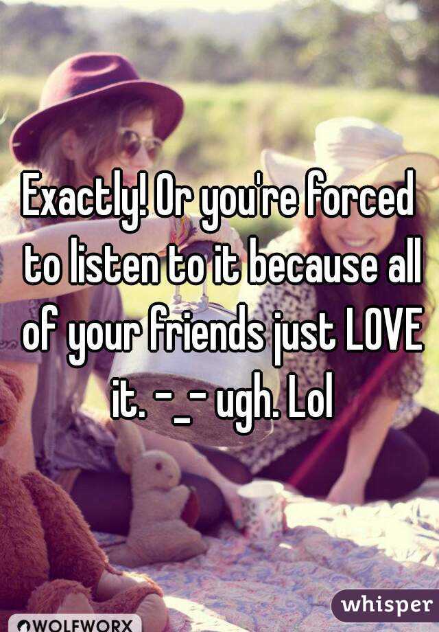 Exactly! Or you're forced to listen to it because all of your friends just LOVE it. -_- ugh. Lol