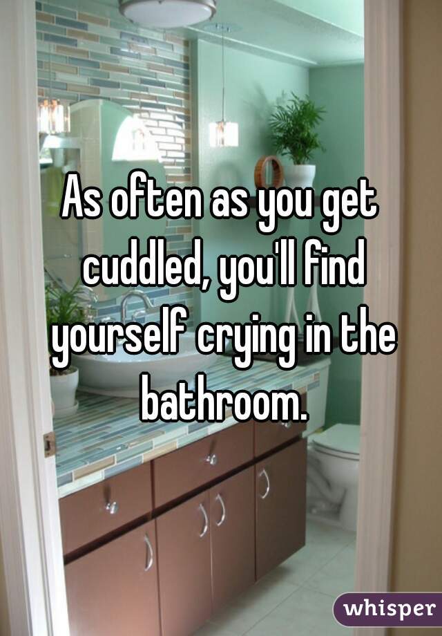 As often as you get cuddled, you'll find yourself crying in the bathroom.