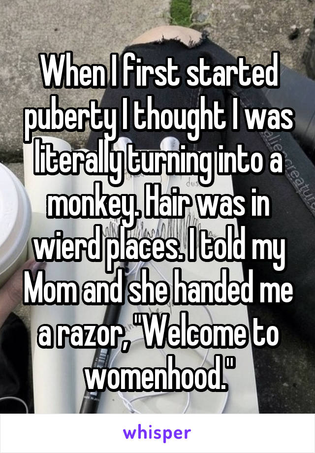 When I first started puberty I thought I was literally turning into a monkey. Hair was in wierd places. I told my Mom and she handed me a razor, "Welcome to womenhood."
