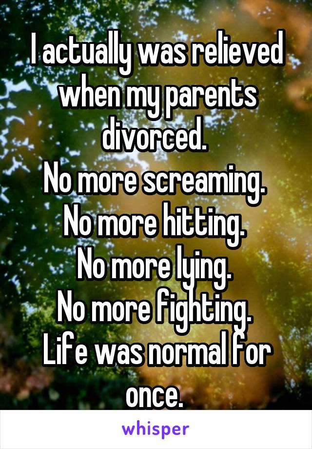 I actually was relieved when my parents divorced. 
No more screaming. 
No more hitting. 
No more lying. 
No more fighting. 
Life was normal for once. 
