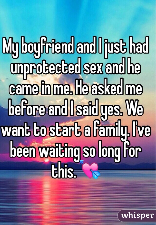 My boyfriend and I just had unprotected sex and he came in me. He asked me before and I said yes. We want to start a family. I've been waiting so long for this. 💘