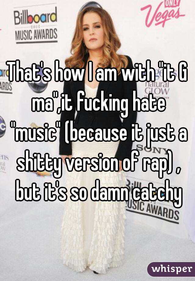 That's how I am with "it G ma",it fucking hate "music" (because it just a shitty version of rap) , but it's so damn catchy