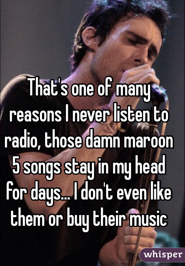 That's one of many reasons I never listen to radio, those damn maroon 5 songs stay in my head for days... I don't even like them or buy their music 