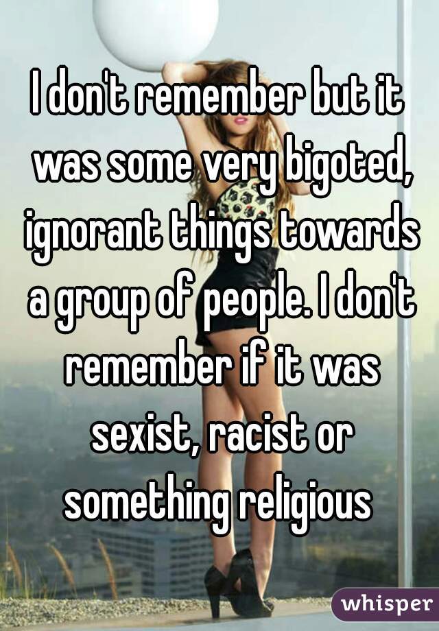I don't remember but it was some very bigoted, ignorant things towards a group of people. I don't remember if it was sexist, racist or something religious 
