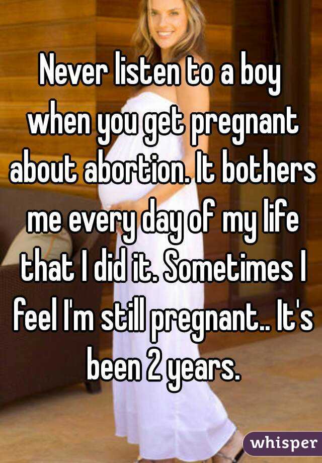 Never listen to a boy when you get pregnant about abortion. It bothers me every day of my life that I did it. Sometimes I feel I'm still pregnant.. It's been 2 years.