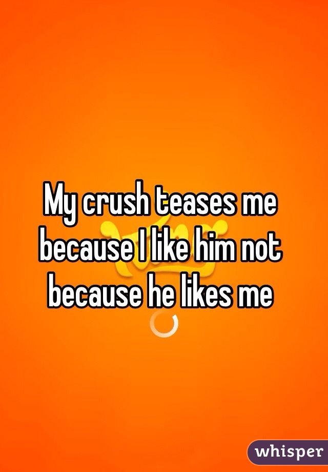 My crush teases me because I like him not because he likes me