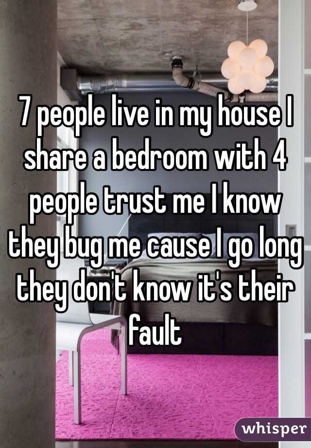 7 people live in my house I share a bedroom with 4 people trust me I know they bug me cause I go long they don't know it's their fault 