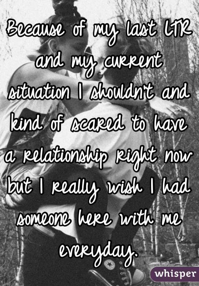 Because of my last LTR and my current situation I shouldn't and kind of scared to have a relationship right now but I really wish I had someone here with me everyday.