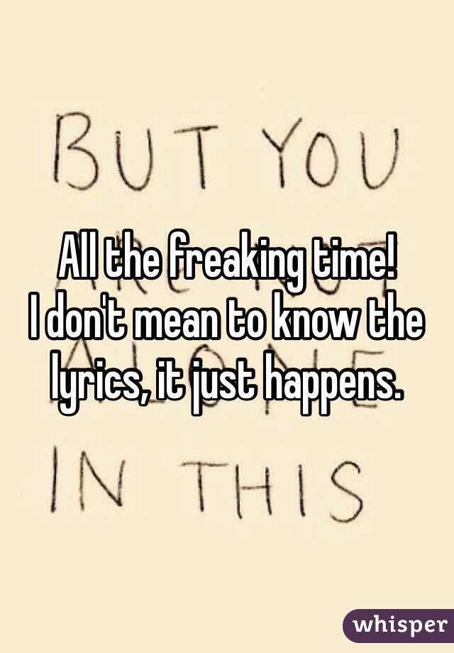 All the freaking time!
I don't mean to know the lyrics, it just happens. 