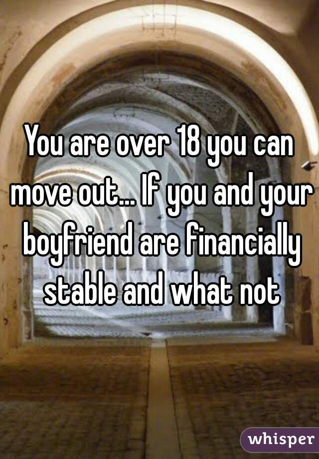 You are over 18 you can move out... If you and your boyfriend are financially stable and what not