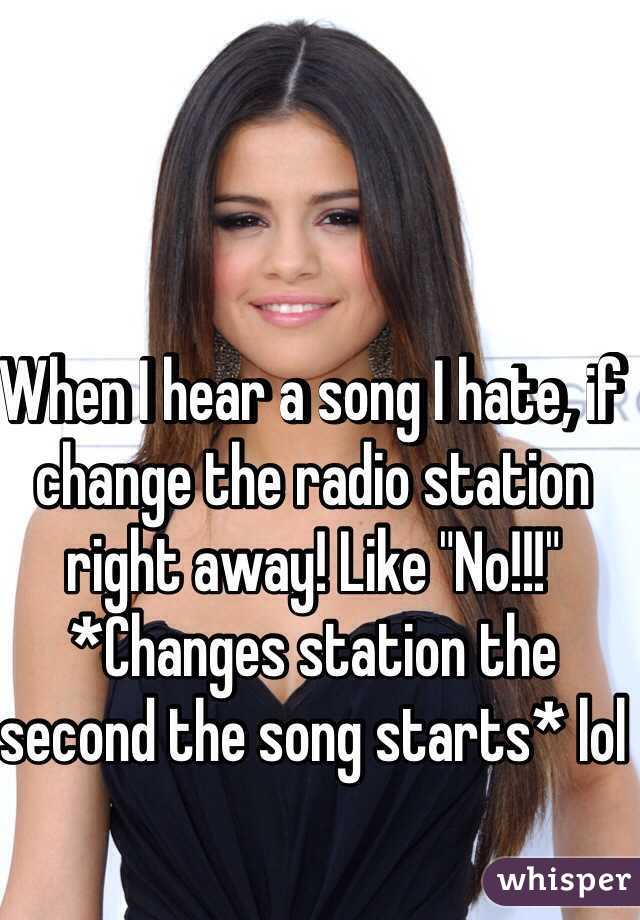 When I hear a song I hate, if change the radio station right away! Like "No!!!" *Changes station the second the song starts* lol