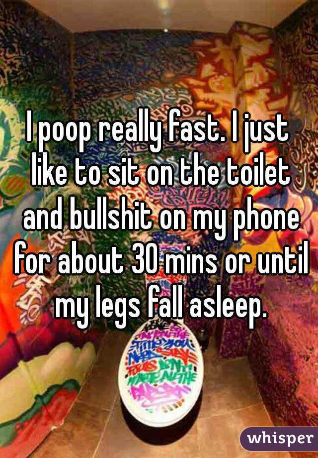 I poop really fast. I just like to sit on the toilet and bullshit on my phone for about 30 mins or until my legs fall asleep.