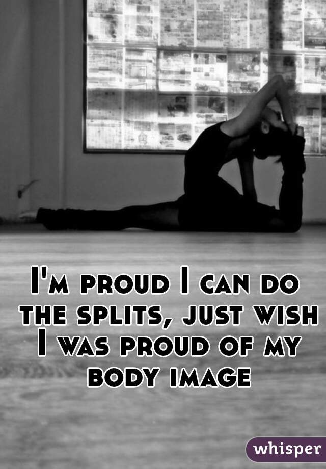 I'm proud I can do the splits, just wish I was proud of my body image