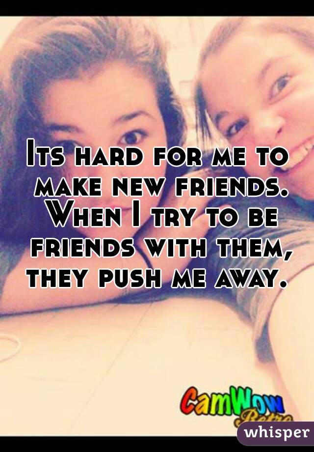 Its hard for me to make new friends. When I try to be friends with them, they push me away. 