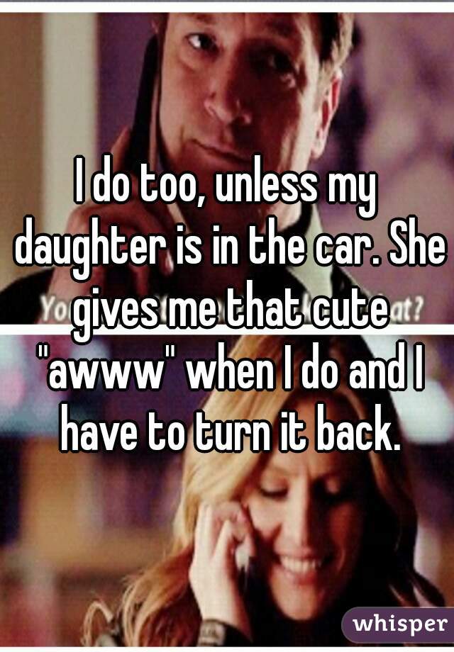 I do too, unless my daughter is in the car. She gives me that cute "awww" when I do and I have to turn it back.