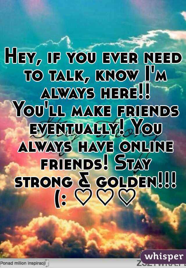 Hey, if you ever need to talk, know I'm always here!! You'll make friends eventually! You always have online friends! Stay strong & golden!!! (: ♡♡♡