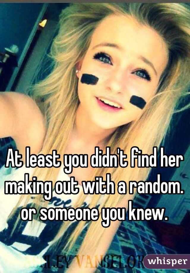 At least you didn't find her making out with a random. 
or someone you knew. 
