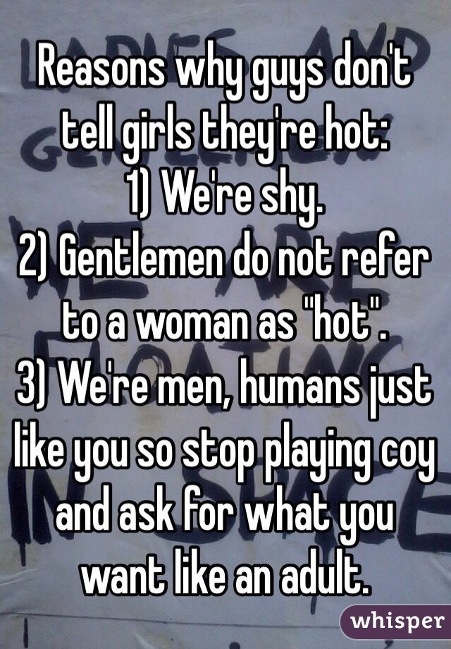 Reasons why guys don't tell girls they're hot:
1) We're shy.
2) Gentlemen do not refer to a woman as "hot".
3) We're men, humans just like you so stop playing coy and ask for what you want like an adult.