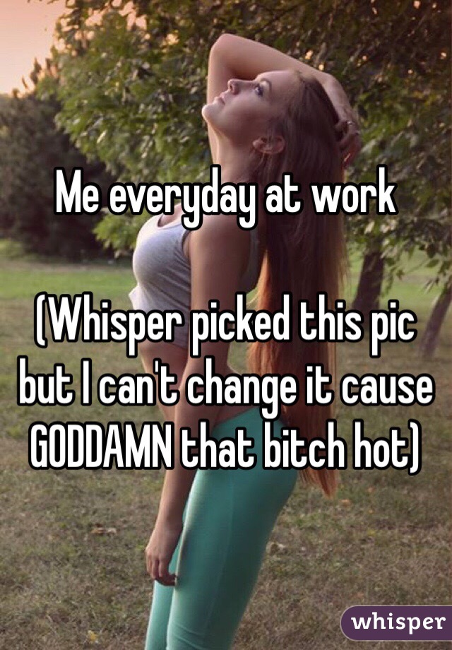 Me everyday at work

(Whisper picked this pic but I can't change it cause GODDAMN that bitch hot)