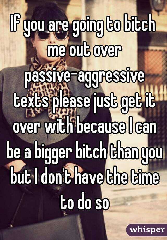 If you are going to bitch me out over passive-aggressive texts please just get it over with because I can be a bigger bitch than you but I don't have the time to do so