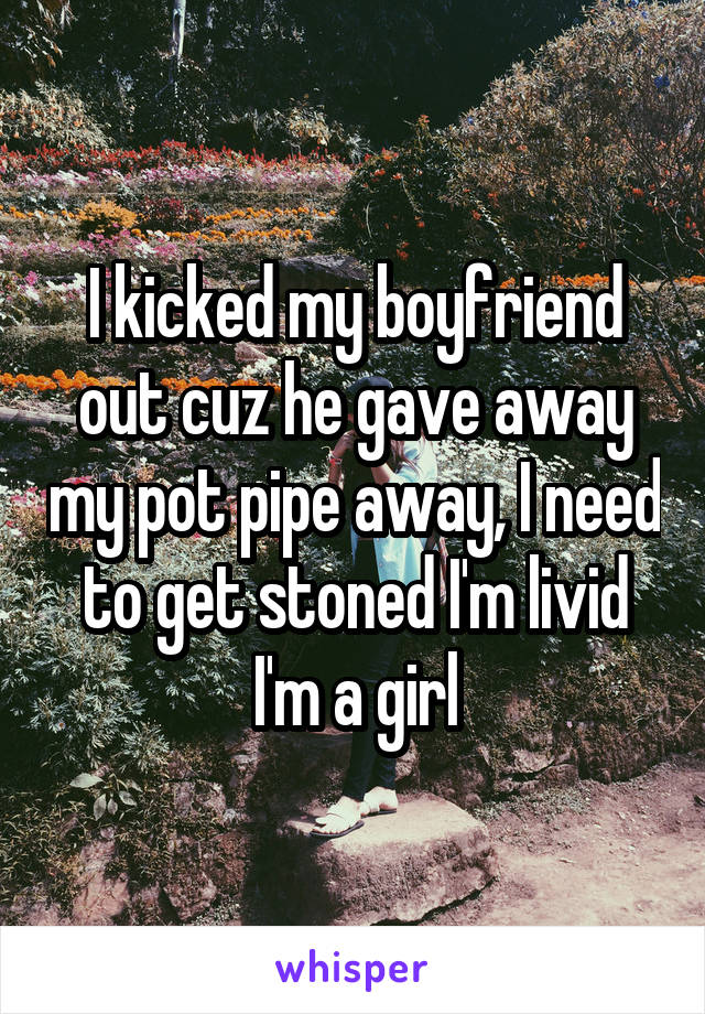 I kicked my boyfriend out cuz he gave away my pot pipe away, I need to get stoned I'm livid I'm a girl