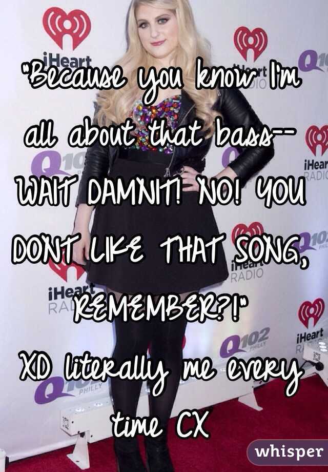 "Because you know I'm all about that bass--
WAIT DAMNIT! NO! YOU DONT LIKE THAT SONG, REMEMBER?!"
XD literally me every time CX 