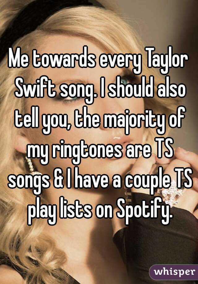 Me towards every Taylor Swift song. I should also tell you, the majority of my ringtones are TS songs & I have a couple TS play lists on Spotify.