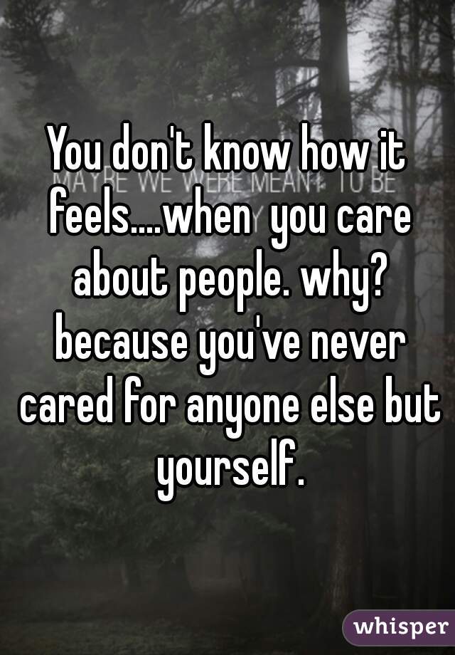 You don't know how it feels....when  you care about people. why? because you've never cared for anyone else but yourself.