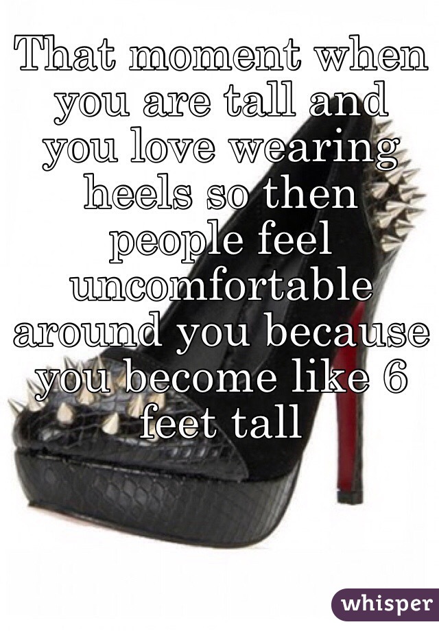 That moment when you are tall and you love wearing heels so then people feel uncomfortable around you because you become like 6 feet tall 