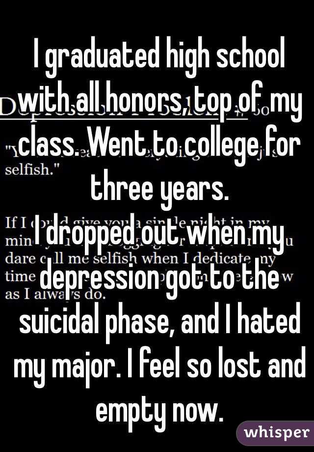 I graduated high school with all honors, top of my class. Went to college for three years. 
I dropped out when my depression got to the suicidal phase, and I hated my major. I feel so lost and empty now. 