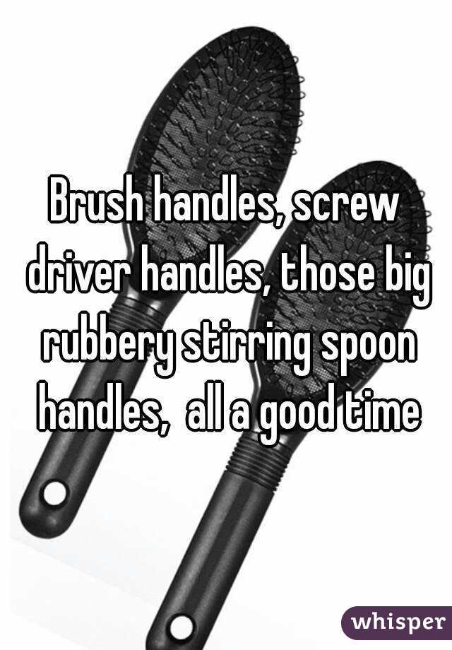 Brush handles, screw driver handles, those big rubbery stirring spoon handles,  all a good time