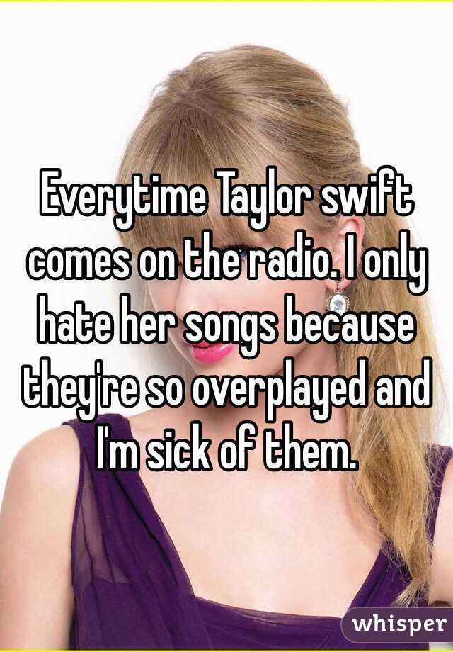 Everytime Taylor swift comes on the radio. I only hate her songs because they're so overplayed and I'm sick of them.