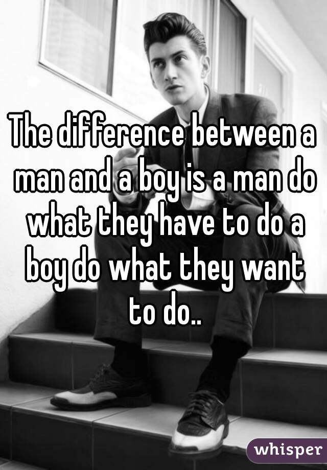 The difference between a man and a boy is a man do what they have to do a boy do what they want to do..
