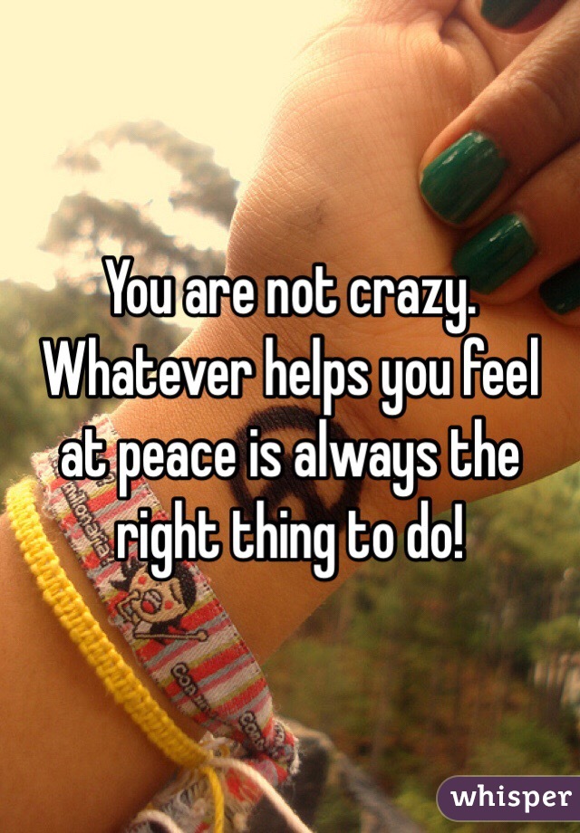 You are not crazy. Whatever helps you feel at peace is always the right thing to do!