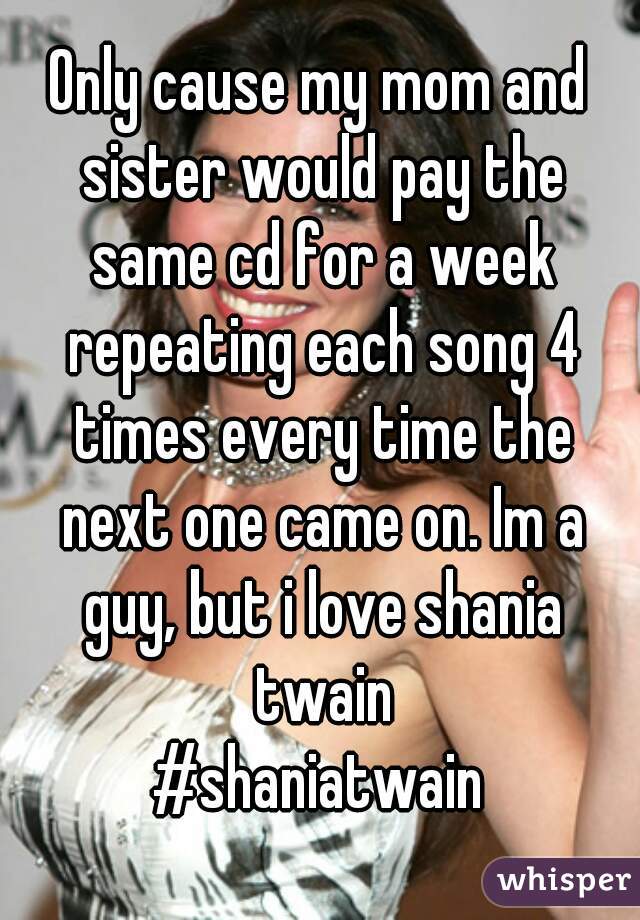 Only cause my mom and sister would pay the same cd for a week repeating each song 4 times every time the next one came on. Im a guy, but i love shania twain
#shaniatwain