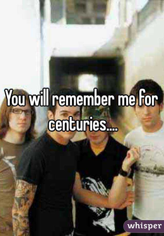 You will remember me for centuries....