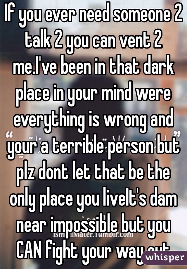 If you ever need someone 2 talk 2 you can vent 2 me.I've been in that dark place in your mind were everything is wrong and your a terrible person but plz dont let that be the only place you liveIt's dam near impossible but you CAN fight your way out 