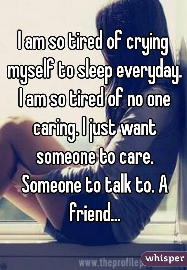 I am so tired of crying myself to sleep everyday. I am so tired of no one caring. I just want someone to care. Someone to talk to. A friend...
