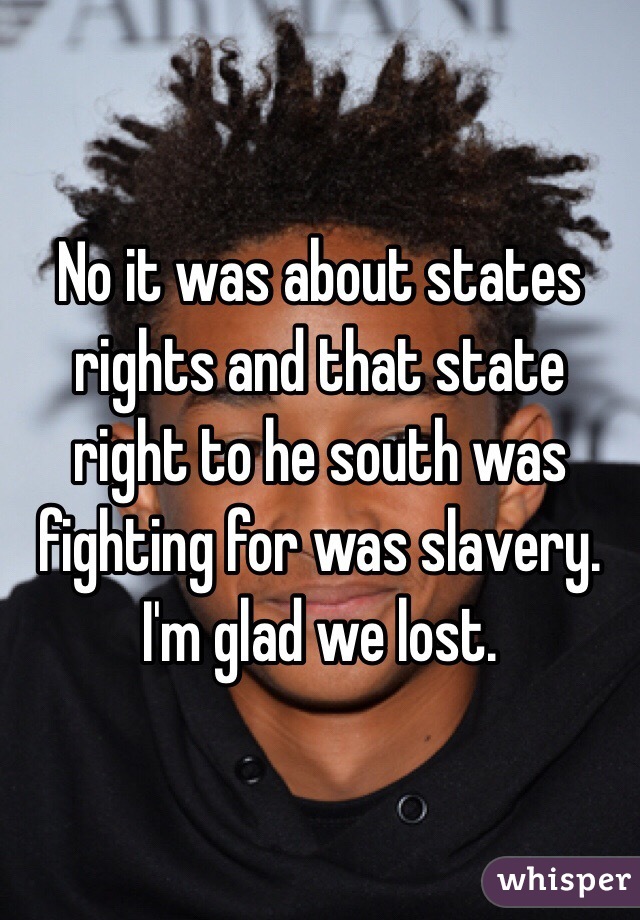 No it was about states rights and that state right to he south was fighting for was slavery.  I'm glad we lost. 