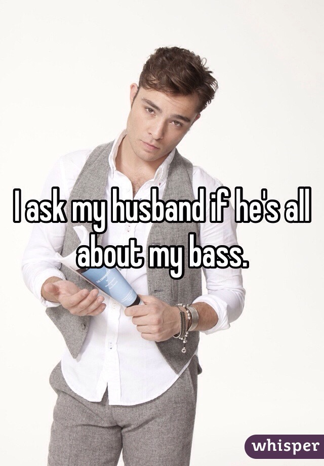 I ask my husband if he's all about my bass.