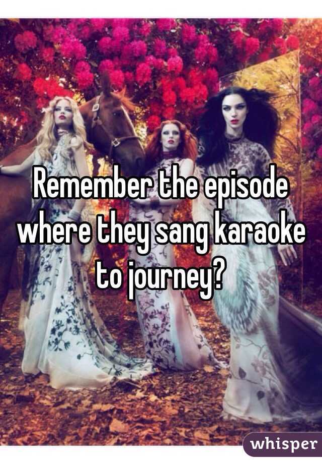 Remember the episode where they sang karaoke to journey?