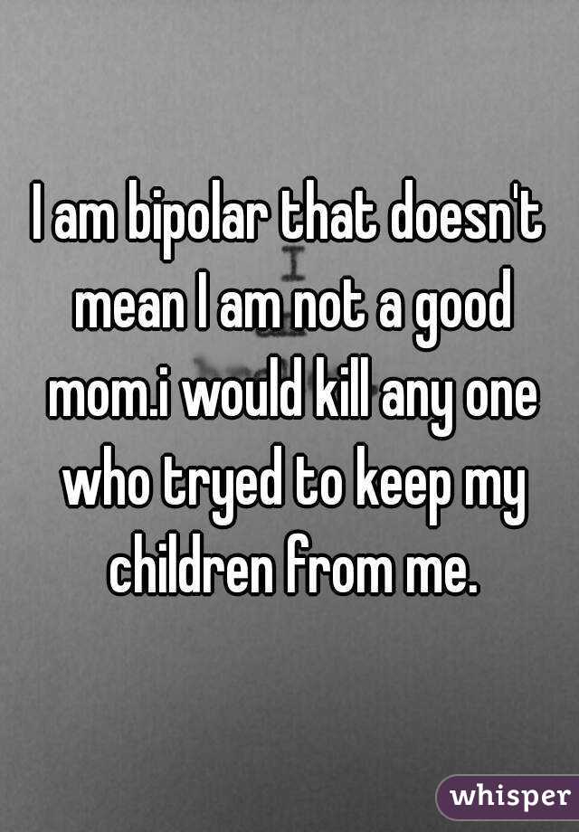 I am bipolar that doesn't mean I am not a good mom.i would kill any one who tryed to keep my children from me.