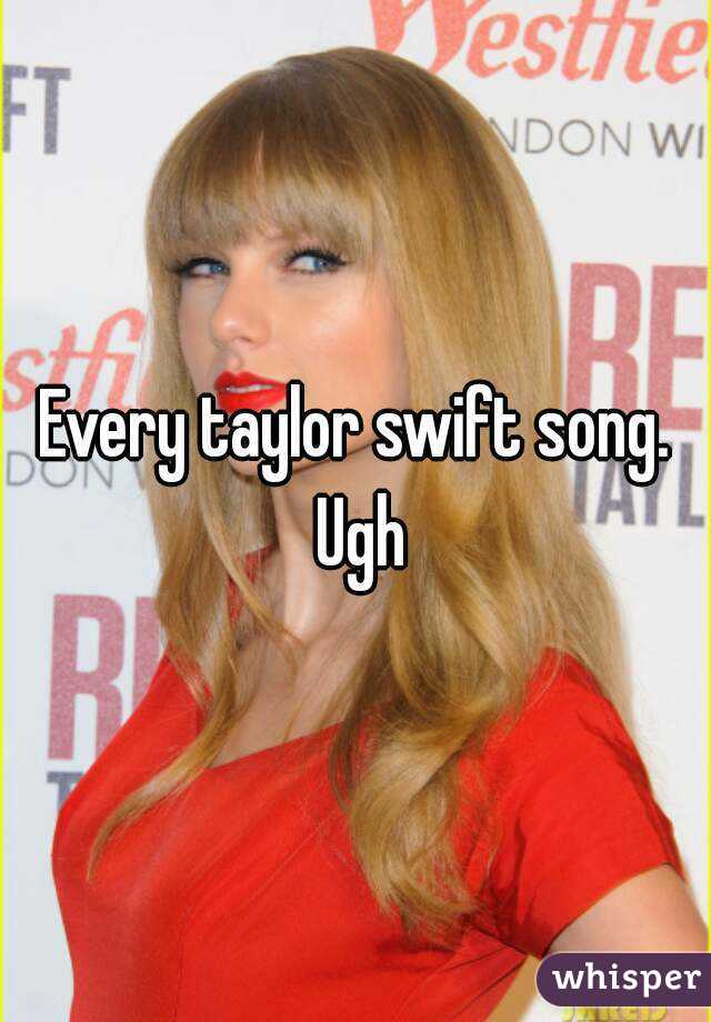 Every taylor swift song. Ugh