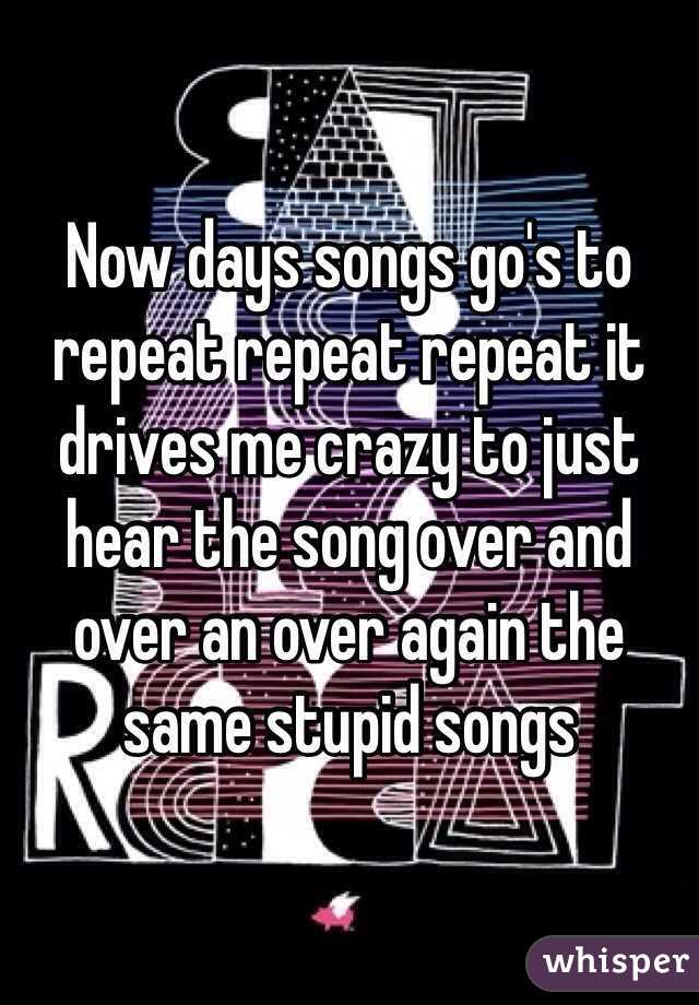 Now days songs go's to repeat repeat repeat it drives me crazy to just hear the song over and over an over again the same stupid songs